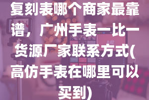 复刻表哪个商家最靠谱，广州手表一比一货源厂家联系方式(高仿手表在哪里可以买到)