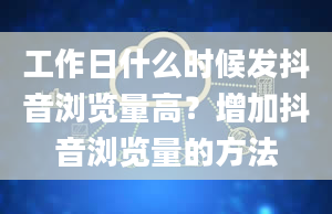 工作日什么时候发抖音浏览量高？增加抖音浏览量的方法