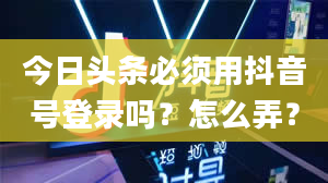 今日头条必须用抖音号登录吗？怎么弄？