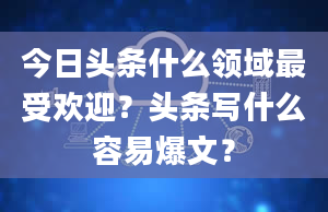 今日头条什么领域最受欢迎？头条写什么容易爆文？