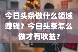 今日头条做什么领域赚钱？今日头条怎么做才有收益？