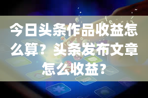 今日头条作品收益怎么算？头条发布文章怎么收益？