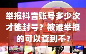 举报抖音账号多少次才能封号？被谁举报的可以查到不？