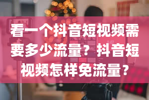 看一个抖音短视频需要多少流量？抖音短视频怎样免流量？