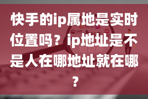 快手的ip属地是实时位置吗？ip地址是不是人在哪地址就在哪？