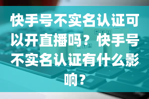 快手号不实名认证可以开直播吗？快手号不实名认证有什么影响？