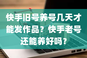 快手旧号养号几天才能发作品？快手老号还能养好吗？