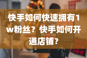 快手如何快速拥有1w粉丝？快手如何开通店铺？