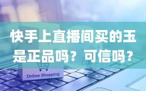 快手上直播间买的玉是正品吗？可信吗？