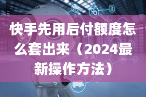 快手先用后付额度怎么套出来（2024最新操作方法）