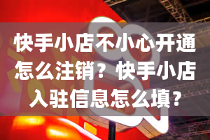 快手小店不小心开通怎么注销？快手小店入驻信息怎么填？