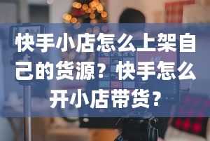 快手小店怎么上架自己的货源？快手怎么开小店带货？