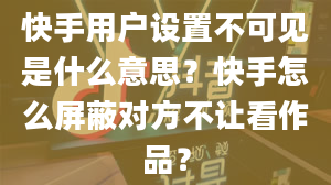 快手用户设置不可见是什么意思？快手怎么屏蔽对方不让看作品？