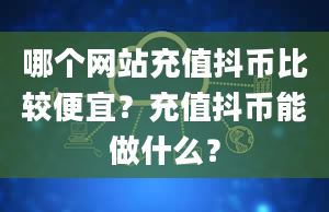 哪个网站充值抖币比较便宜？充值抖币能做什么？