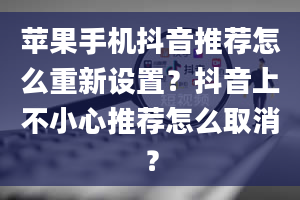 苹果手机抖音推荐怎么重新设置？抖音上不小心推荐怎么取消？