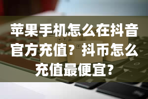 苹果手机怎么在抖音官方充值？抖币怎么充值最便宜？