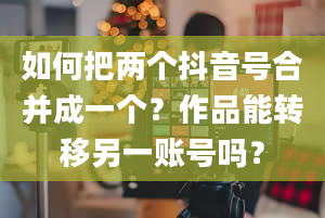 如何把两个抖音号合并成一个？作品能转移另一账号吗？