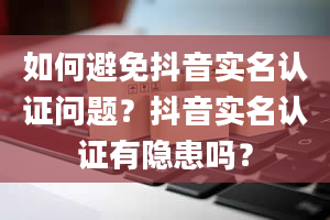 如何避免抖音实名认证问题？抖音实名认证有隐患吗？