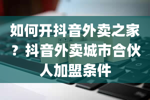 如何开抖音外卖之家？抖音外卖城市合伙人加盟条件