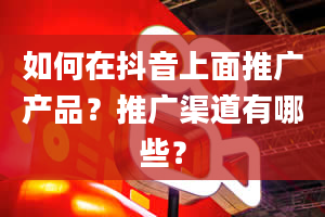 如何在抖音上面推广产品？推广渠道有哪些？