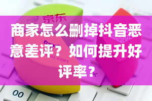 商家怎么删掉抖音恶意差评？如何提升好评率？