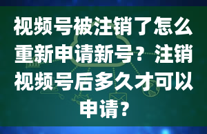 视频号被注销了怎么重新申请新号？注销视频号后多久才可以申请？