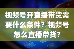 视频号开直播带货需要什么条件？视频号怎么直播带货？