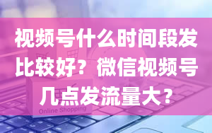 视频号什么时间段发比较好？微信视频号几点发流量大？