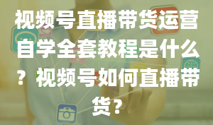 视频号直播带货运营自学全套教程是什么？视频号如何直播带货？