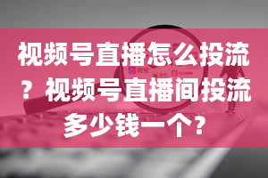 视频号直播怎么投流？视频号直播间投流多少钱一个？