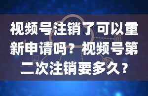 视频号注销了可以重新申请吗？视频号第二次注销要多久？