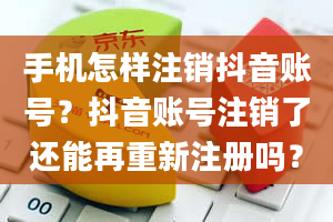 手机怎样注销抖音账号？抖音账号注销了还能再重新注册吗？