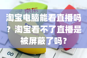 淘宝电脑能看直播吗？淘宝看不了直播是被屏蔽了吗？