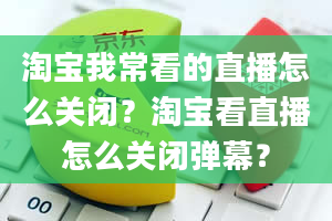 淘宝我常看的直播怎么关闭？淘宝看直播怎么关闭弹幕？