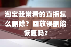 淘宝我常看的直播怎么删除？回放误删能恢复吗？