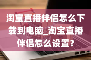 淘宝直播伴侣怎么下载到电脑_淘宝直播伴侣怎么设置？