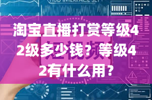 淘宝直播打赏等级42级多少钱？等级42有什么用？