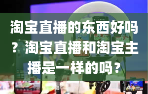 淘宝直播的东西好吗？淘宝直播和淘宝主播是一样的吗？