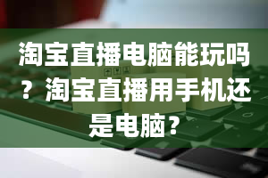 淘宝直播电脑能玩吗？淘宝直播用手机还是电脑？