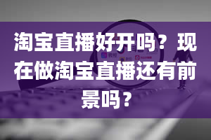 淘宝直播好开吗？现在做淘宝直播还有前景吗？