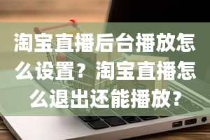 淘宝直播后台播放怎么设置？淘宝直播怎么退出还能播放？