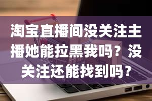 淘宝直播间没关注主播她能拉黑我吗？没关注还能找到吗？