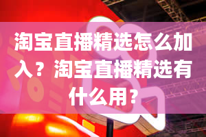 淘宝直播精选怎么加入？淘宝直播精选有什么用？