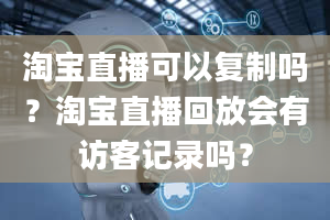 淘宝直播可以复制吗？淘宝直播回放会有访客记录吗？