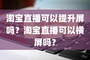 淘宝直播可以提升屏吗？淘宝直播可以横屏吗？