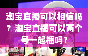 淘宝直播可以相信吗？淘宝直播可以两个号一起播吗？