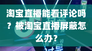 淘宝直播能看评论吗？被淘宝直播屏蔽怎么办？