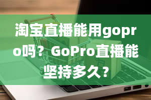 淘宝直播能用gopro吗？GoPro直播能坚持多久？