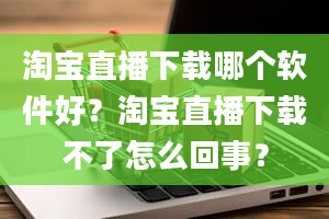 淘宝直播下载哪个软件好？淘宝直播下载不了怎么回事？