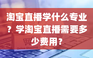 淘宝直播学什么专业？学淘宝直播需要多少费用？